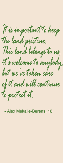 It is important to keep the land pristine. This land belongs to us, it’s welcome to anybody, but we’ve taken care of it and will continue to protect it. - Alex Mekaile-Berens, 16