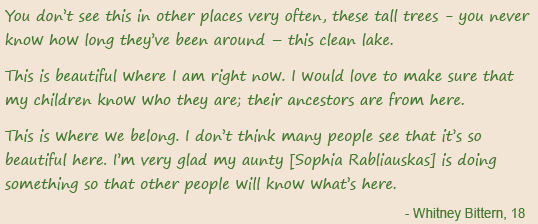 You don’t see this in other places very often, these tall trees - you never know how long they’ve been around – this clean lake. This is beautiful where I am right now. I would love to make sure that my children know who they are; their ancestors are from here. This is where we belong. I don’t think many people see that it’s so beautiful here. I’m very glad my aunty [Sophia Rabliauskas] is doing something so that other people will know what’s here. - Whitney Bittern, 18
